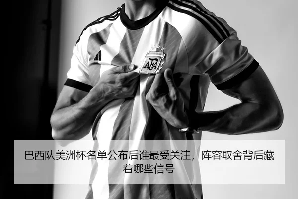 巴西队美洲杯名单公布后谁最受关注，阵容取舍背后藏着哪些信号